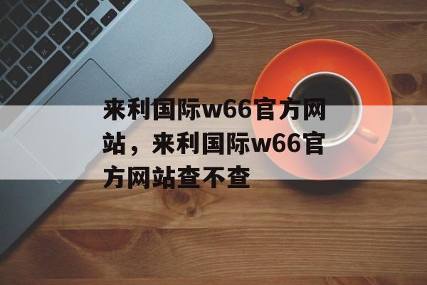 来利国际w66官方网站，来利国际w66官方网站查不查