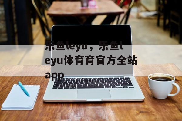 乐鱼leyu，乐鱼leyu体育育官方全站app